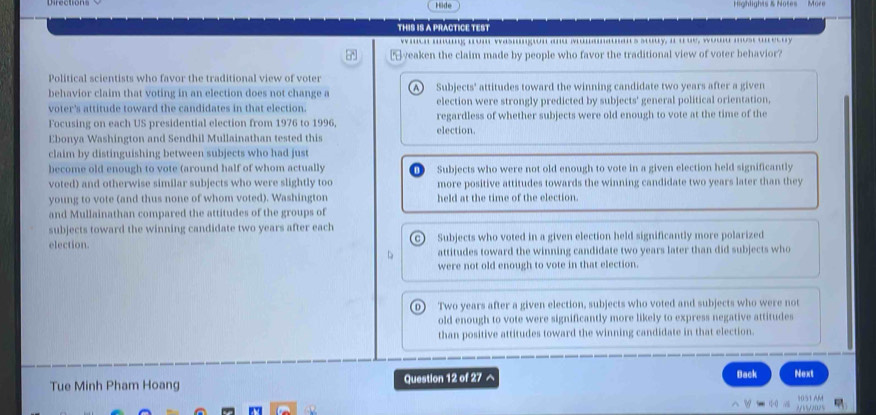 Hide Highlights & Notes
THIS IS A PRACTICE TEST
w men m.mg mom wasmmgon and Mummmaan's stuy, a a ue, woud most unecuy
yeaken the claim made by people who favor the traditional view of voter behavior?
Political scientists who favor the traditional view of voter
behavior claim that voting in an election does not change a A) Subjects' attitudes toward the winning candidate two years after a given
voter's attitude toward the candidates in that election. election were strongly predicted by subjects' general political orientation,
Focusing on each US presidential election from 1976 to 1996, election. regardless of whether subjects were old enough to vote at the time of the
Ebonya Washington and Sendhil Mullainathan tested this
claim by distinguishing between subjects who had just
become old enough to vote (around half of whom actually Subjects who were not old enough to vote in a given election held significantly
voted) and otherwise similar subjects who were slightly too more positive attitudes towards the winning candidate two years later than they
young to vote (and thus none of whom voted). Washington held at the time of the election.
and Mullainathan compared the attitudes of the groups of
subjects toward the winning candidate two years after each
election. c) Subjects who voted in a given election held significantly more polarized
attitudes toward the winning candidate two years later than did subjects who
were not old enough to vote in that election.
0) Two years after a given election, subjects who voted and subjects who were not
old enough to vote were significantly more likely to express negative attitudes
than positive attitudes toward the winning candidate in that election.
Tue Minh Pham Hoang Question 12 of 27^(Back Next
vector R)