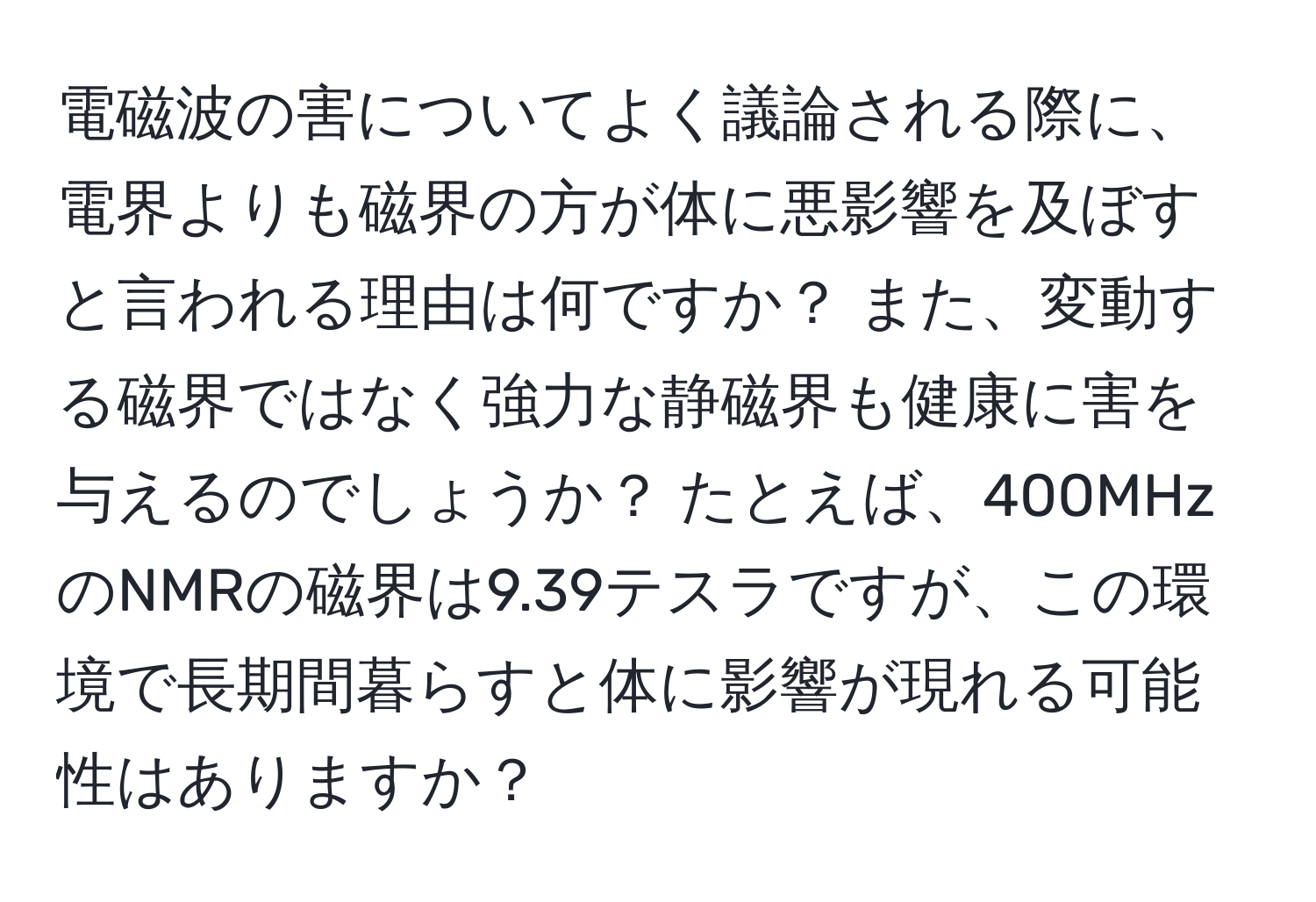 電磁波の害についてよく議論される際に、電界よりも磁界の方が体に悪影響を及ぼすと言われる理由は何ですか？ また、変動する磁界ではなく強力な静磁界も健康に害を与えるのでしょうか？ たとえば、400MHzのNMRの磁界は9.39テスラですが、この環境で長期間暮らすと体に影響が現れる可能性はありますか？