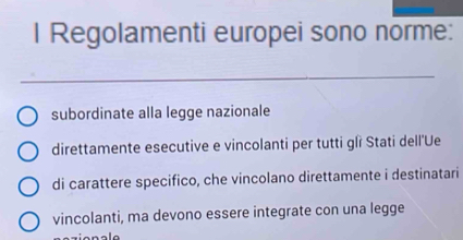 Regolamenti europei sono norme:
_
subordinate alla legge nazionale
direttamente esecutive e vincolanti per tutti glì Stati dell'Ue
di carattere specifico, che vincolano direttamente i destinatari
vincolanti, ma devono essere integrate con una legge