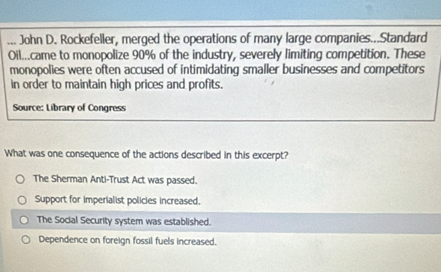 ... John D. Rockefeller, merged the operations of many large companies...Standard
Oil...came to monopolize 90% of the industry, severely limiting competition. These
monopolies were often accused of intimidating smaller businesses and competitors
in order to maintain high prices and profits.
Source: Library of Congress
What was one consequence of the actions described in this excerpt?
The Sherman Anti-Trust Act was passed.
Support for imperialist policies increased.
The Social Security system was established.
Dependence on foreign fossil fuels increased.