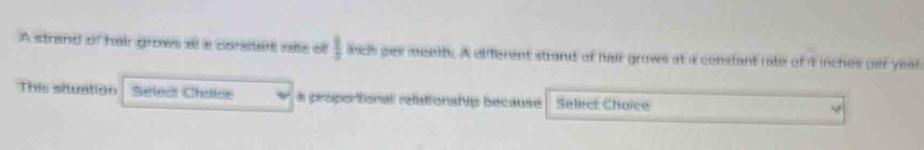 A strand of hair grows all a corstart rale of  1/3  aics pes menth. A different strand of hair grows at a constant rate of 4 inches per yeas 
This situation Selea Chaise a proportional rélationship because Select Choice