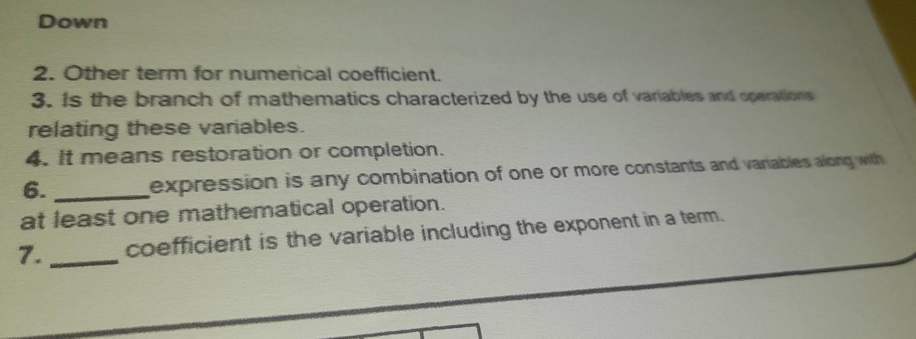 Down 
2. Other term for numerical coefficient. 
3. Is the branch of mathematics characterized by the use of variables and operations 
relating these variables. 
4. It means restoration or completion. 
6._ 
expression is any combination of one or more constants and vanables along with 
at least one mathematical operation. 
7. _coefficient is the variable including the exponent in a term.