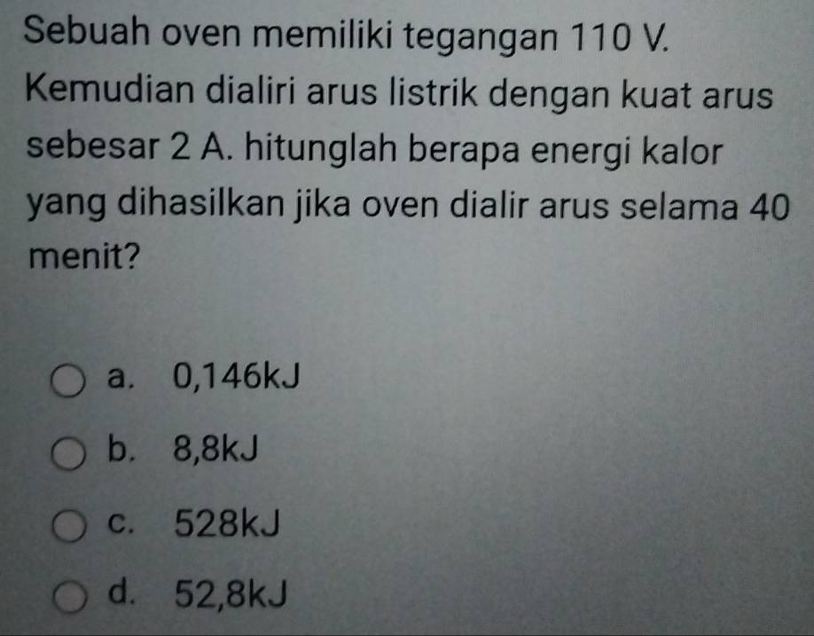 Sebuah oven memiliki tegangan 110 V.
Kemudian dialiri arus listrik dengan kuat arus
sebesar 2 A. hitunglah berapa energi kalor
yang dihasilkan jika oven dialir arus selama 40
menit?
a. 0,146kJ
b. 8,8kJ
c. 528kJ
d. 52,8kJ