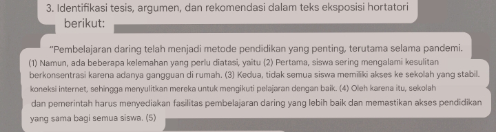 Identifikasi tesis, argumen, dan rekomendasi dalam teks eksposisi hortatori 
berikut: 
“Pembelajaran daring telah menjadi metode pendidikan yang penting, terutama selama pandemi. 
(1) Namun, ada beberapa kelemahan yang perlu diatasi, yaitu (2) Pertama, siswa sering mengalami kesulitan 
berkonsentrasi karena adanya gangguan di rumah. (3) Kedua, tidak semua siswa memiliki akses ke sekolah yang stabil. 
koneksi internet, sehingga menyulitkan mereka untuk mengikuti pelajaran dengan baik. (4) Oleh karena itu, sekolah 
dan pemerintah harus menyediakan fasilitas pembelajaran daring yang lebih baik dan memastikan akses pendidikan 
yang sama bagi semua siswa. (5)