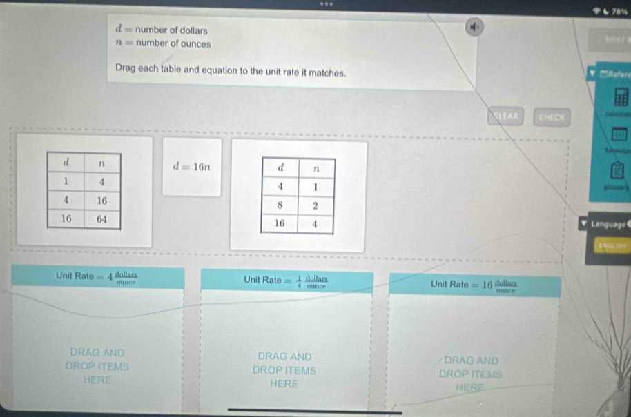 78%
d= number of dollars
n= number of ounces 
N 
Drag each table and equation to the unit rate it matches. 
V 'Refere 
CLEAR CHECK cadeition 
C o
d=16n
plussar 
Language 
v 
Unit Rate = 4 deller Unit Rate =  1/4  dolletr Unit Rate =16 dollars 
DRAG AND DRAG AND DRAG AND 
DROP ITEMS DROP ITEMS DROP ITEMS 
HERE HERE 
HERE