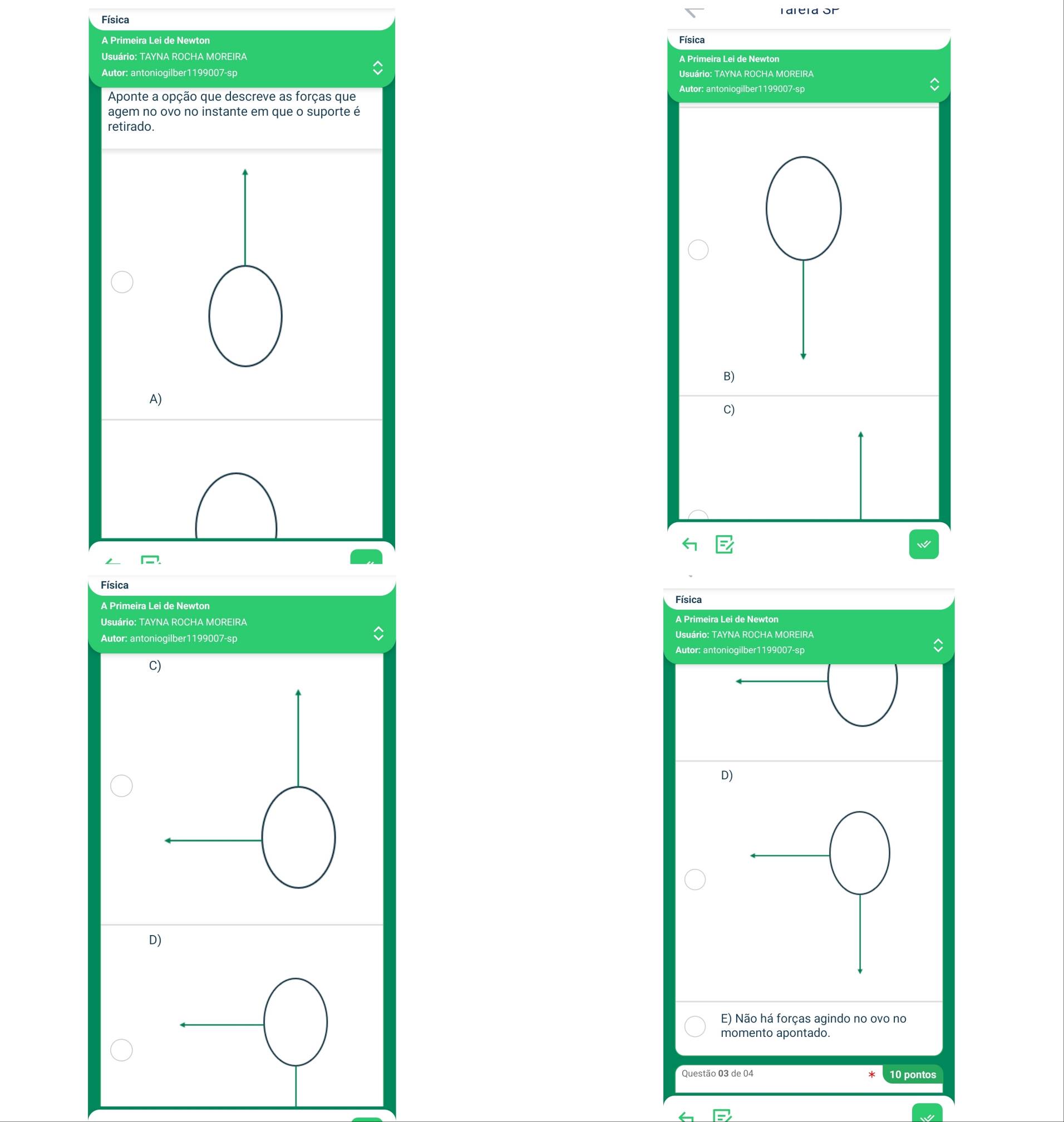 Física I dltla or
A Primeira Lei de Newton Física
Usuário: TAYNA ROCHA MOREIRA A Primeira Lei de Newton
Autor: antoniogilber1199007-sp Usuário: TAYNA ROCHA MOREIRA
Autor: antoniogilber1199007-sp
Aponte a opção que descreve as forças que
agem no ovo no instante em que o suporte é
retirado.
B)
A)
C)

Física
A Primeira Lei de Newton Física
Usuário: TAYNA ROCHA MOREIRA
A Primeira Lei de Newton
Autor: antoniogilber1199007-sp Usuário: TAYNA ROCHA MOREIRA
Autor: antoniogilber1199007-sp
D)
D)
E) Não há forças agindo no ovo no
momento apontado.
Questão 03 de 04 10 pontos