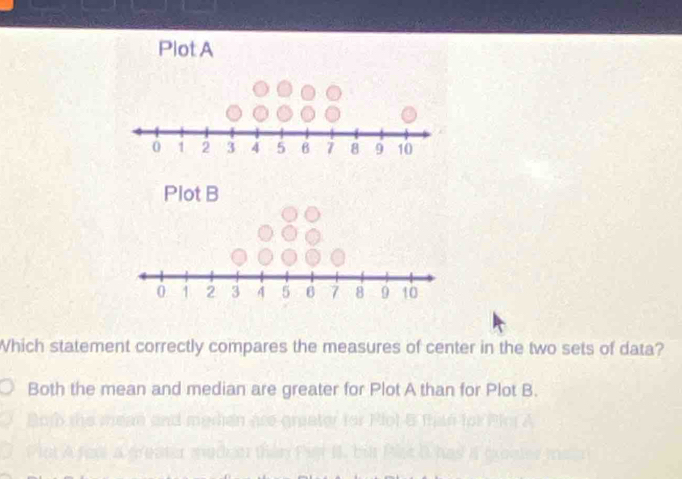 Which statement correctly compares the measures of center in the two sets of data? 
Both the mean and median are greater for Plot A than for Plot B.