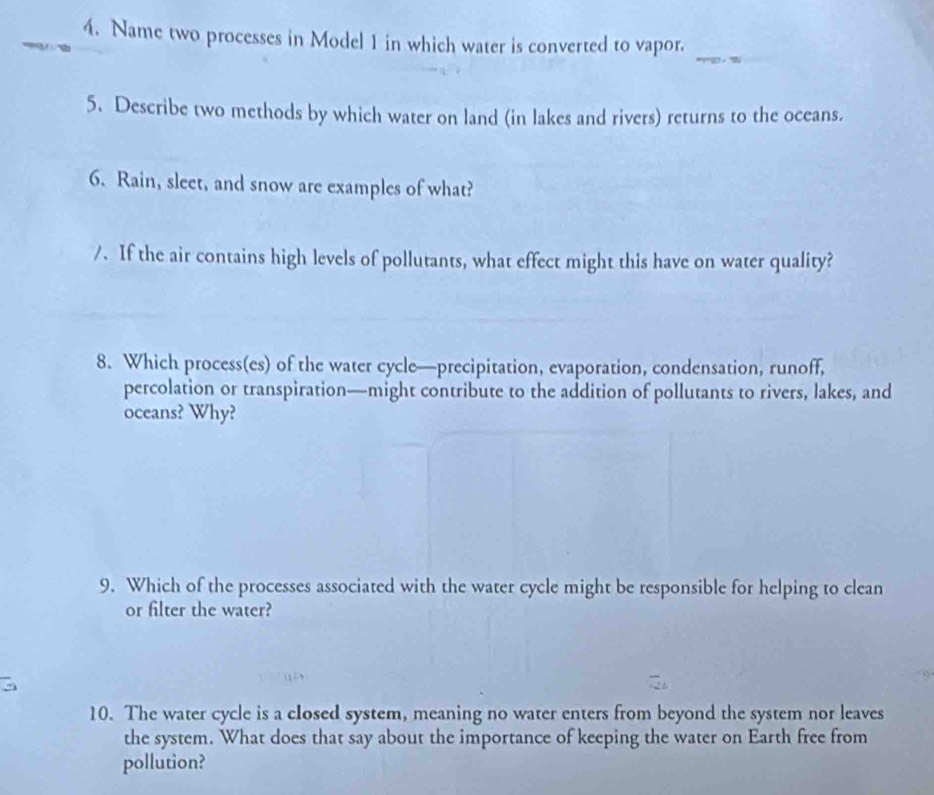 Name two processes in Model 1 in which water is converted to vapor. 
5. Describe two methods by which water on land (in lakes and rivers) returns to the oceans. 
6. Rain, sleet, and snow are examples of what? 
/. If the air contains high levels of pollutants, what effect might this have on water quality? 
8. Which process(es) of the water cycle—precipitation, evaporation, condensation, runoff, 
percolation or transpiration—might contribute to the addition of pollutants to rivers, lakes, and 
oceans? Why? 
9. Which of the processes associated with the water cycle might be responsible for helping to clean 
or filter the water? 
10. The water cycle is a closed system, meaning no water enters from beyond the system nor leaves 
the system. What does that say about the importance of keeping the water on Earth free from 
pollution?