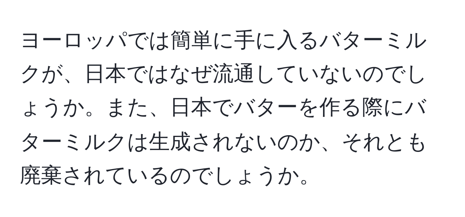 ヨーロッパでは簡単に手に入るバターミルクが、日本ではなぜ流通していないのでしょうか。また、日本でバターを作る際にバターミルクは生成されないのか、それとも廃棄されているのでしょうか。