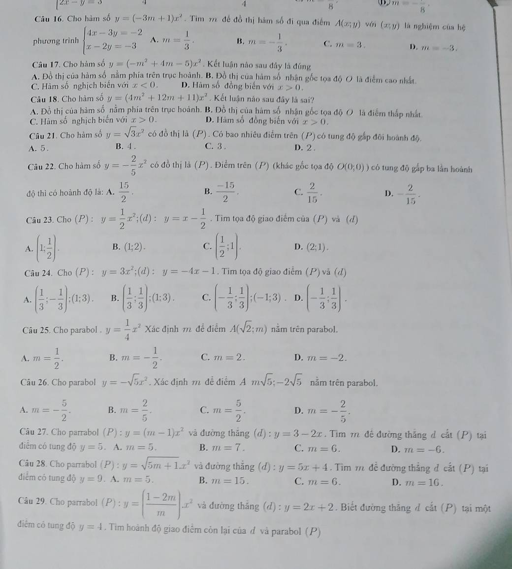 2x-y=3
4
· ① m=-frac 8·
Câu 16. Cho hàm số y=(-3m+1)x^2. Tìm 7 đề đồ thị hảm số đi qua điểm A(x;y) yái (x:y) là nghiệm của hệ
phương trình beginarrayl 4x-3y=-2 x-2y=-3endarray. A. m= 1/3 . B. m=- 1/3 . C. m=3. D. m=-3.
Câu 17. Cho hàm số y=(-m^2+4m-5)x^2. Kết luận nào sau đây là đúng
A. Đồ thị của hàm số nằm phía trên trục hoành. B. Đồ thị của hàm số nhận gốc tọa độ O là điểm cao nhất
C. Hàm số nghịch biến với x<0. D. Hàm số đồng biến với x>0.
Câu 18. Cho hàm số y=(4m^2+12m+11)x^2 Kết luận nào sau đây là sai?
A. Đồ thị của hàm số nằm phía trên trục hoành. B. Đồ thị của hàm số nhận gốc tọa độ O là điểm thấp nhất
C. Hàm số nghịch biến với x>0. D. Hàm số đồng biến với x>0.
Câu 21. Cho hàm số y=sqrt(3)x^2 có đồ thị là (P) ) . Có bao nhiêu điểm trên (P) có tung độ gấp đôi hoành độ.
A. 5 . B. 4 . C. 3 . D. 2.
Câu 22. Cho hàm số y=- 2/5 x^2 có đồ thị là (P). Điểm trên (P) (khác gốc tọa độ O(0;0)) có tung độ gắp ba lần hoành
độ thì có hoành độ là: A.  15/2 . B.  (-15)/2 .  2/15 . - 2/15 .
C.
D.
Câu 23. Cho (P) : y= 1/2 x^2;(d):y=x- 1/2 . Tim tọa độ giao điểm của (P) và (d)
A. (1; 1/2 ). B. (1;2). C. ( 1/2 ;1). D. (2;1).
Câu 24. Cho (P) : y=3x^2;(d):y=-4x-1. Tim tọa độ giao đ idot em(P)vdot a(d)
A. ( 1/3 ;- 1/3 ):(1;3). B. ( 1/3 ; 1/3 );(1:3). C. (- 1/3 ; 1/3 );(-1;3) D. (- 1/3 ; 1/3 ).
Câu 25. Cho parabol . y= 1/4 x^2 Xác định m đề điểm A(sqrt(2);m) nằm trên parabol.
A. m= 1/2 . B. m=- 1/2 . C. m=2. D. m=-2.
Câu 26. Cho parabol y=-sqrt(5)x^2. Xác định m đề điểm Amsqrt(5);-2sqrt(5) nằm trên parabol.
A. m=- 5/2 . B. m= 2/5 . C. m= 5/2 . D. m=- 2/5 .
Câu 27. Cho parrabol (P):y=(m-1)x^2 và đường thăng (d) : y=3-2x. Tìm 71 để đường thắng d cắt (P) tại
điểm có tung độ y=5. A. m=5. B. m=7. C. m=6. D. m=-6.
Câu 28. Cho parrabol (P):y=sqrt(5m+1).x^2 và đường thắng (d) : y=5x+4. Tìm m để đường thắng đ cất (P) tại
điểm có tung độ y=9. A. m=5. B. m=15. C. m=6. D. m=16.
^□ 
Câu 29. Cho parrabol (P): :y=( (1-2m)/m ).x^2 và đường thắng (d):y=2x+2 Biết đường thăng đ cắt (P) tại một
điểm có tung độ y=4. Tim hoành độ giao điểm còn lại của đ và parabol (P)