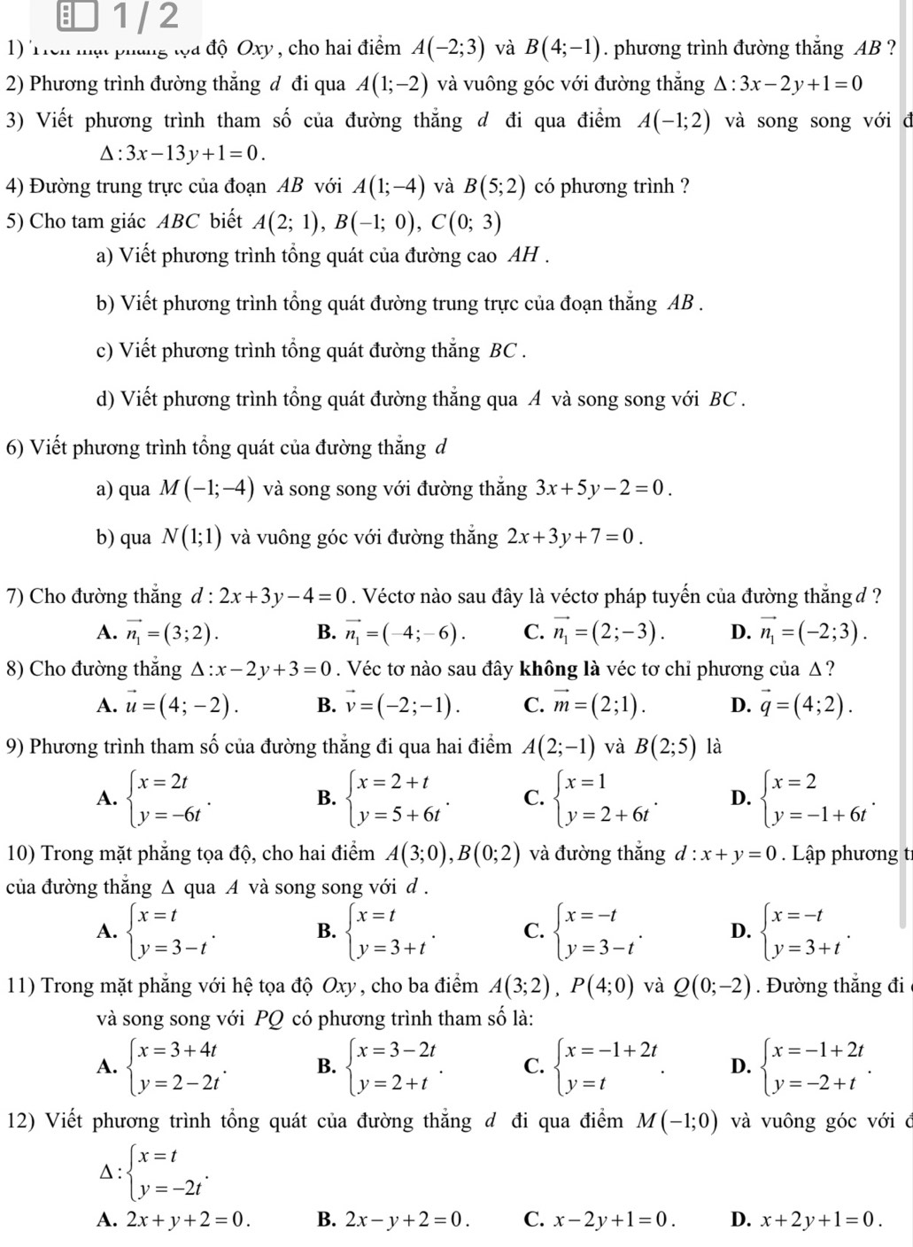 1 / 2
1) Trên mạt pháng tọa độ Oxy , cho hai điểm A(-2;3) và B(4;-1). phương trình đường thắng AB ?
2) Phương trình đường thẳng đ đi qua A(1;-2) và vuông góc với đường thắng △ :3x-2y+1=0
3) Viết phương trình tham số của đường thẳng đ đi qua điểm A(-1;2) và song song với đ
△ :3x-13y+1=0.
4) Đường trung trực của đoạn AB với A(1;-4) và B(5;2) có phương trình ?
5) Cho tam giác ABC biết A(2;1),B(-1;0),C(0;3)
a) Viết phương trình tổng quát của đường cao AH .
b) Viết phương trình tổng quát đường trung trực của đoạn thẳng AB .
c) Viết phương trình tổng quát đường thẳng BC .
d) Viết phương trình tổng quát đường thẳng qua A và song song với BC .
6) Viết phương trình tổng quát của đường thẳng d
a) qua M(-1;-4) và song song với đường thắng 3x+5y-2=0.
b) qua N(1;1) và vuông góc với đường thắng 2x+3y+7=0.
7) Cho đường thắng d^* 2x+3y-4=0. Véctơ nào sau đây là véctơ pháp tuyến của đường thắng d ?
A. vector n_1=(3;2). B. vector n_1=(-4;-6). C. vector n_1=(2;-3). D. vector n_1=(-2;3).
8) Cho đường thắng △ :x-2y+3=0. Véc tơ nào sau đây không là véc tơ chỉ phương của Δ ?
A. vector u=(4;-2). B. vector v=(-2;-1). C. vector m=(2;1). D. vector q=(4;2).
9) Phương trình tham số của đường thẳng đi qua hai điểm A(2;-1) và B(2;5) là
A. beginarrayl x=2t y=-6tendarray. . beginarrayl x=2+t y=5+6tendarray. . C. beginarrayl x=1 y=2+6tendarray. . D. beginarrayl x=2 y=-1+6tendarray. .
B.
10) Trong mặt phẳng tọa độ, cho hai điểm A(3;0),B(0;2) và đường thắng d : x+y=0 Lập phương tí
của đường thẳng Δ qua A và song song với d .
A. beginarrayl x=t y=3-tendarray. . beginarrayl x=t y=3+tendarray. . C. beginarrayl x=-t y=3-tendarray. . D. beginarrayl x=-t y=3+tendarray. .
B.
11) Trong mặt phẳng với hệ tọa độ Oxy , cho ba điểm A(3;2),P(4;0) và Q(0;-2). Đường thẳng đi
và song song với PQ có phương trình tham số là:
A. beginarrayl x=3+4t y=2-2tendarray. . B. beginarrayl x=3-2t y=2+tendarray. . C. beginarrayl x=-1+2t y=tendarray. . D. beginarrayl x=-1+2t y=-2+tendarray. .
12) Viết phương trình tổng quát của đường thẳng đ đi qua điểm M(-1;0) và vuông góc với ở
△ beginarrayl x=t y=-2tendarray. .
A. 2x+y+2=0. B. 2x-y+2=0. C. x-2y+1=0. D. x+2y+1=0.