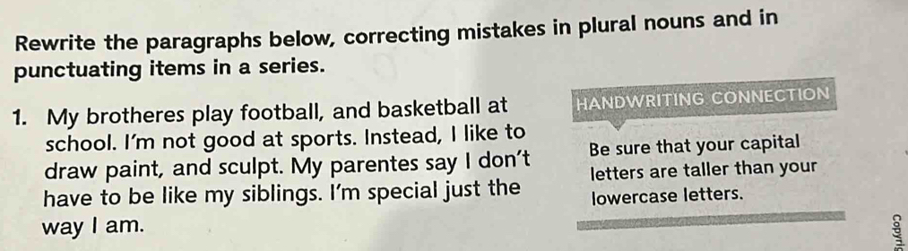 Rewrite the paragraphs below, correcting mistakes in plural nouns and in 
punctuating items in a series. 
1. My brotheres play football, and basketball at HANDWRITING CONNECTION 
school. I'm not good at sports. Instead, I like to 
draw paint, and sculpt. My parentes say I don't Be sure that your capital 
have to be like my siblings. I'm special just the letters are taller than your 
lowercase letters. 
way I am.