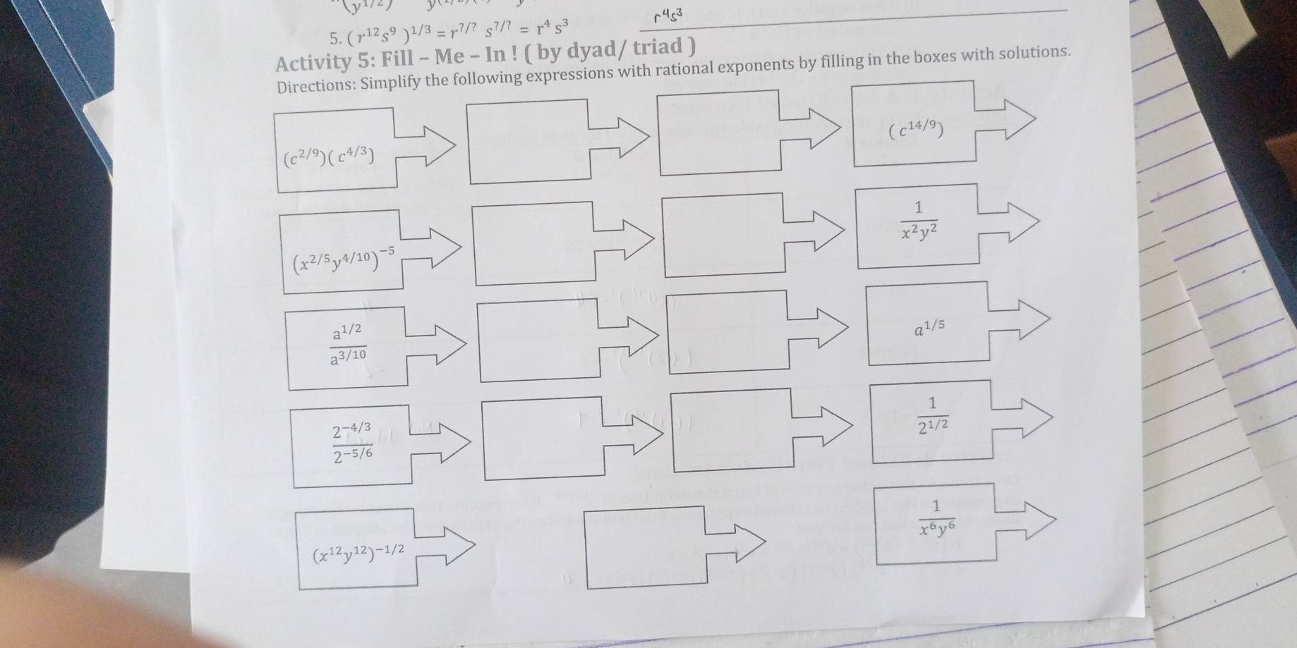 (y^(1/2))
5. (r^(12)s^9)^1/3=r^(?/?) s^(?/?)=r^4s^3
r^4s^3
Activity 5: Fill-Me- In ! ( by dyad/ triad ) 
Directions: Simplify the following expressions with rational exponents by filling in the boxes with solutions.
(c^(14/9))
(c^(2/9))(c^(4/3))
 1/x^2y^2 
(x^(2/5)y^(4/10))^-5
 (a^(1/2))/a^(3/10) 
a^(1/5)
 1/2^(1/2) 
 (2^(-4/3))/2^(-5/6) 
 1/x^6y^6 
(x^(12)y^(12))^-1/2