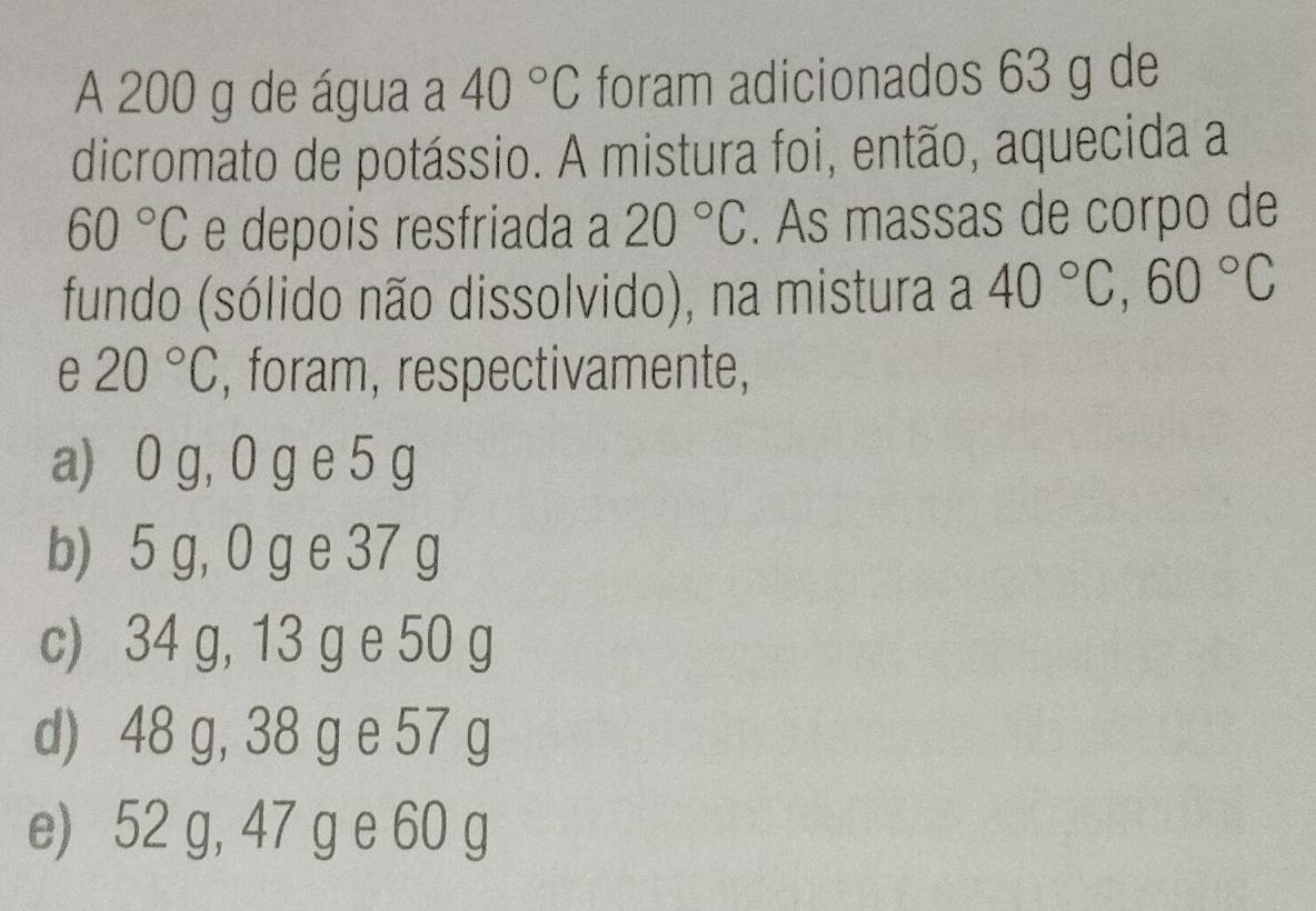 A 200 g de água a 40°C foram adicionados 63 g de
dicromato de potássio. A mistura foi, então, aquecida a
60°C e depois resfriada a 20°C. As massas de corpo de
fundo (sólido não dissolvido), na mistura a 40°C, 60°C
e 20°C , foram, respectivamente,
a) 0 g, 0 g e 5 g
b) 5 g, 0 g e 37 g
c) 34 g, 13 g e 50 g
d) 48 g, 38 g e 57 g
e) 52 g, 47 g e 60 g