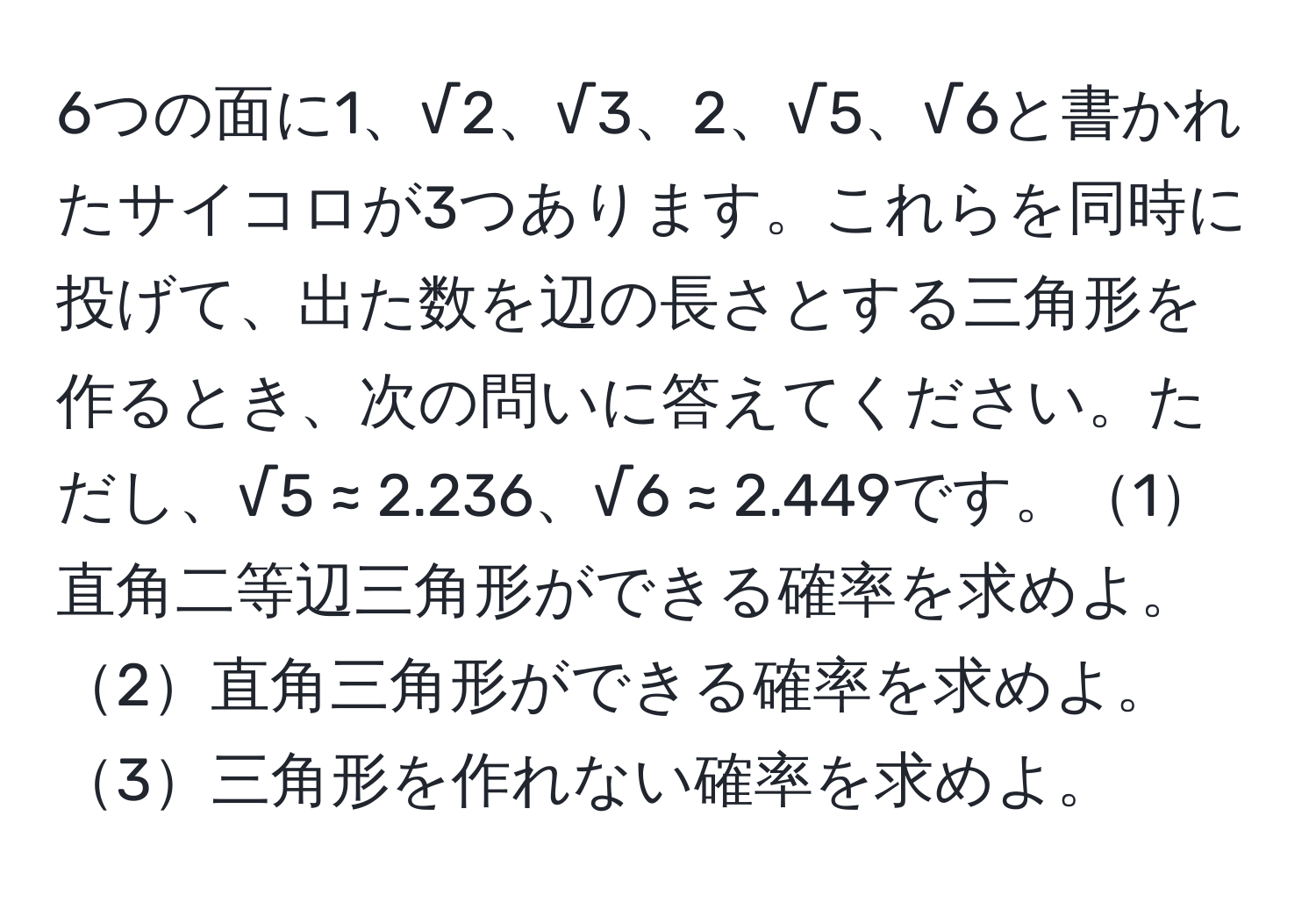 6つの面に1、√2、√3、2、√5、√6と書かれたサイコロが3つあります。これらを同時に投げて、出た数を辺の長さとする三角形を作るとき、次の問いに答えてください。ただし、√5 ≈ 2.236、√6 ≈ 2.449です。1直角二等辺三角形ができる確率を求めよ。2直角三角形ができる確率を求めよ。3三角形を作れない確率を求めよ。