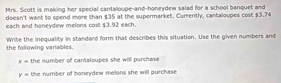 Mrs. Scott is making her special cantaloupe-and-honeydew salad for a school banquet and 
doesn't want to spend more than $35 at the supermarket. Currently, cantaloupes cost $3.74
each and honeydew melons cost $3.92 each. 
Write the inequality in standard form that describes this situation. Use the given numbers and 
the following variables.
x= the number of cantaloupes she will purchase
y= the number of honeydew melons she will purchase