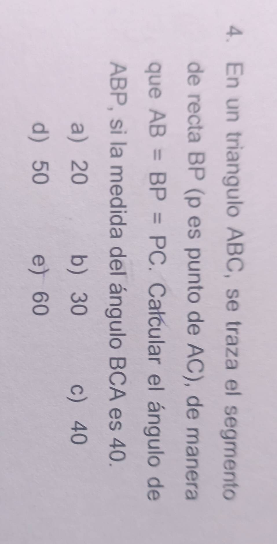 En un triangulo ABC, se traza el segmento
de recta BP (p es punto de AC), de manera
que AB=BP=PC. Calcular el ángulo de
ABP, si la medida del ángulo BCA es 40.
a 20 b 30 c 40
d 50 e) 60