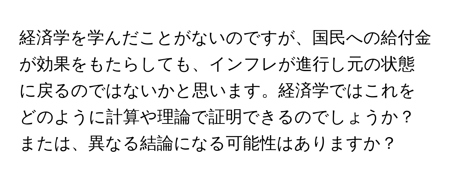 経済学を学んだことがないのですが、国民への給付金が効果をもたらしても、インフレが進行し元の状態に戻るのではないかと思います。経済学ではこれをどのように計算や理論で証明できるのでしょうか？または、異なる結論になる可能性はありますか？