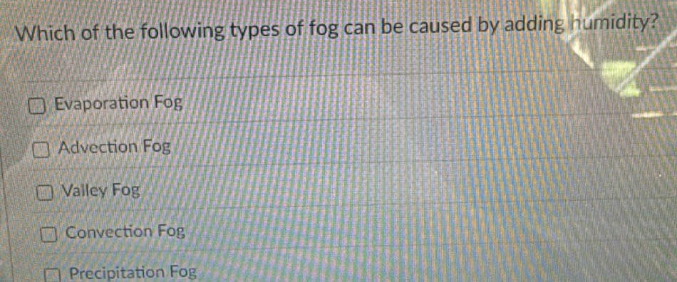 Which of the following types of fog can be caused by adding humidity?
Evaporation Fog
Advection Fog
Valley Fog
Convection Fog
Precipitation Fog