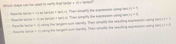 Which steps can be used to verify that tan (w+π )=tan (w) ?
Rewrite tan (w+π ) as tan (w)+tan (π ). Then simplify the expression using tan (π )=1.
Rewrite tan (w+π ) as tan (w)+tan (π ). Then simplify the expression using tan (π )=0.
Rewrite tan (w+π ) using the tangent sum identity. Then simplify the resulting expression using tan (π )=1.
Rewrite tan (w+π ) using the tangent sum identity. Then simplify the resulting expression using tan (π )=0.