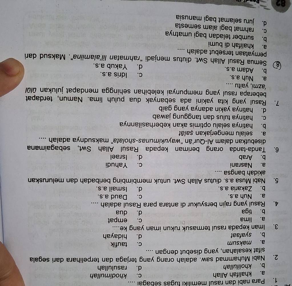 Para nabi dan rasul memiliki tugas sebagai ....
a. khalifah Allah c. khodimullah
b. kholilullah d. rasulullah
2. Nabi Muhammad saw. adalah orang yang terjaga dan terpelihara dari segala
sifat kesalahan, yang disebut dengan ....
a. maksum c. taufik
b. syafaat d. hidayah
3. Iman kepada rasul termasuk rukun iman yang ke....
a. lima c. empat
b. tiga d. dua
4. Rasul yang rajin bersyukur di antara para Rasul adalah ....
a. Nuh a.s. c. Daud a.s.
b. Zakaria a.s. d. Ismail a.s.
5. Nabi Musa a.s. diutus Allah Swt. untuk membimbing beribadah dan meluruskan
akidah bangsa ....
a. Nasrani c. Yahudi
b. Arab d. Israel
6. Tanda-tanda orang beriman kepada Rasul Allah Swt, sebagaimana
disebutkan dalam Al-Qur’ān “wayukimunas-sholata” maksudnya adalah ....
a. selalu mengerjakan ṣalāt
b. hatinya selalu optimis akan keberhasilannya
c. hatinya tulus dan tanggung jawab
d. hatinya yakin adanya yang gaib
7. Rasul yang kita yakini ada sebanyak dua puluh lima. Namun, terdapat
beberapa rasul yang mempunyai kelebihan sehingga mendapat julukan ūlūl
‘azmi, yaitu ....
a. Nuh a.s. c. Idris a.s.
b. Adam a.s. d. Yakub a.s.
Semua Rasul Allah Swt. diutus menjadi “rahmatan lil’alamiina”. Maksud dari
pernyataan tersebut adalah ....
a. khalifah di bumi
b. sumber teladan bagi umatnya
c. rahmat bagi alam semesta
d. juru selamat bagi manusia
82
