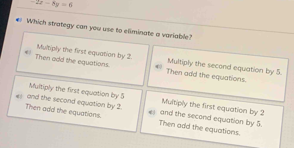 -2x-8y=6
Which strategy can you use to eliminate a variable?
Multiply the first equation by 2. Multiply the second equation by 5.
Then add the equations. Then add the equations.
Multiply the first equation by 5 Multiply the first equation by 2
and the second equation by 2. and the second equation by 5.
Then add the equations. Then add the equations.