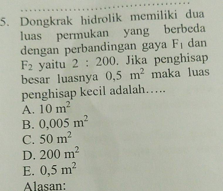 Dongkrak hidrolik memiliki dua
luas permukan yang berbeda
dengan perbandingan gaya F_1 dan
F_2 yaitu 2:200. Jika penghisap
besar luasnya 0,5m^2 maka luas
penghisap kecil adalah….
A. 10m^2
B. 0,005m^2
C. 50m^2
D. 200m^2
E. 0,5m^2
Alasan: