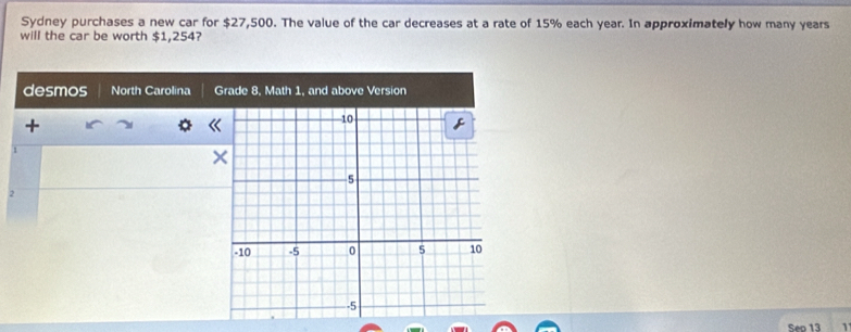 Sydney purchases a new car for $27,500. The value of the car decreases at a rate of 15% each year. In approximately how many years
will the car be worth $1,254? 
desmos North Carolina Grade 8, Math 1, and above Version 
+
1
2
Sep 13 1