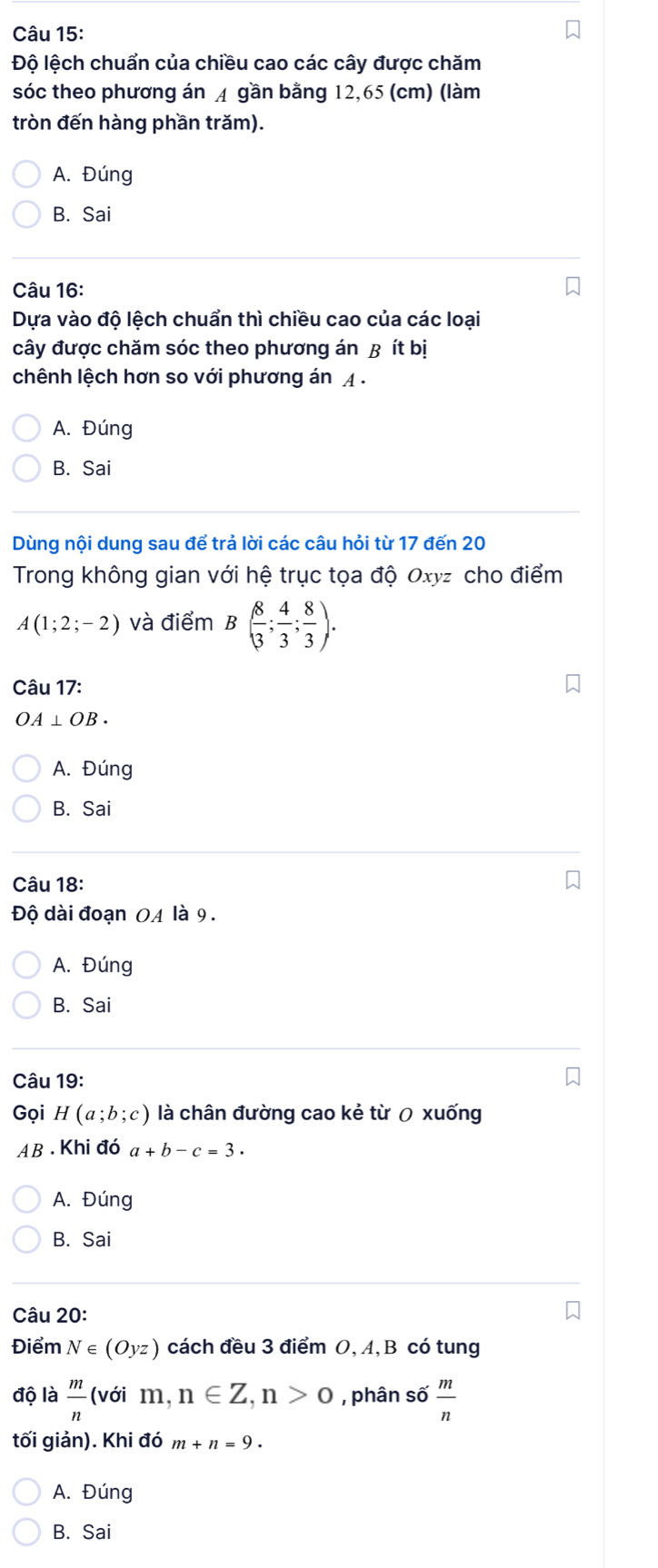 Độ lệch chuẩn của chiều cao các cây được chăm
sóc theo phương án A gần bằng 12,65 (cm) (làm
tròn đến hàng phần trăm).
A. Đúng
B. Sai
Câu 16:
Dựa vào độ lệch chuẩn thì chiều cao của các loại
cây được chăm sóc theo phương án B ít bị
chênh lệch hơn so với phương án A.
A. Đúng
B. Sai
Dùng nội dung sau để trả lời các câu hỏi từ 17 đến 20
Trong không gian với hệ trục tọa độ Oxyz cho điểm
A(1;2;-2) và điểm B( 8/3 ; 4/3 ; 8/3 ). 
Câu 17:
OA⊥ OB.
A. Đúng
B. Sai
Câu 18:
Độ dài đoạn OA là 9.
A. Đúng
B. Sai
Câu 19:
Gọi H(a;b;c) là chân đường cao kẻ từ 0 xuống
AB .Khi đó a+b-c=3.
A. Đúng
B. Sai
Câu 20:
Điểm N∈ (Oyz) cách đều 3 điểm O, A, B có tung
độ là  m/n (voim, n∈ Z, n>0 , phân số  m/n 
tối giản). Khi đó m+n=9.
A. Đúng
B. Sai