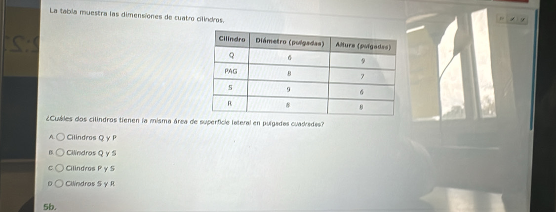 La tabla muestra las dimensiones de cuatro cilindros.
¿Cuáles dos cilindros tienen la misma área de superficie lateral en pulgadas cuadradas?
A. Cilindros Q γ P
B. Cilindros Q γ S
C Cilindros P γ S
D Cilindros S γ R
5b.