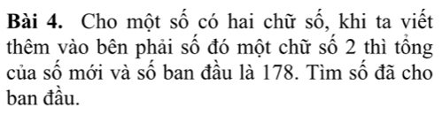 Cho một số có hai chữ số, khi ta viết 
thêm vào bên phải số đó một chữ số 2 thì tổng 
của số mới và số ban đầu là 178. Tìm số đã cho 
ban đầu.