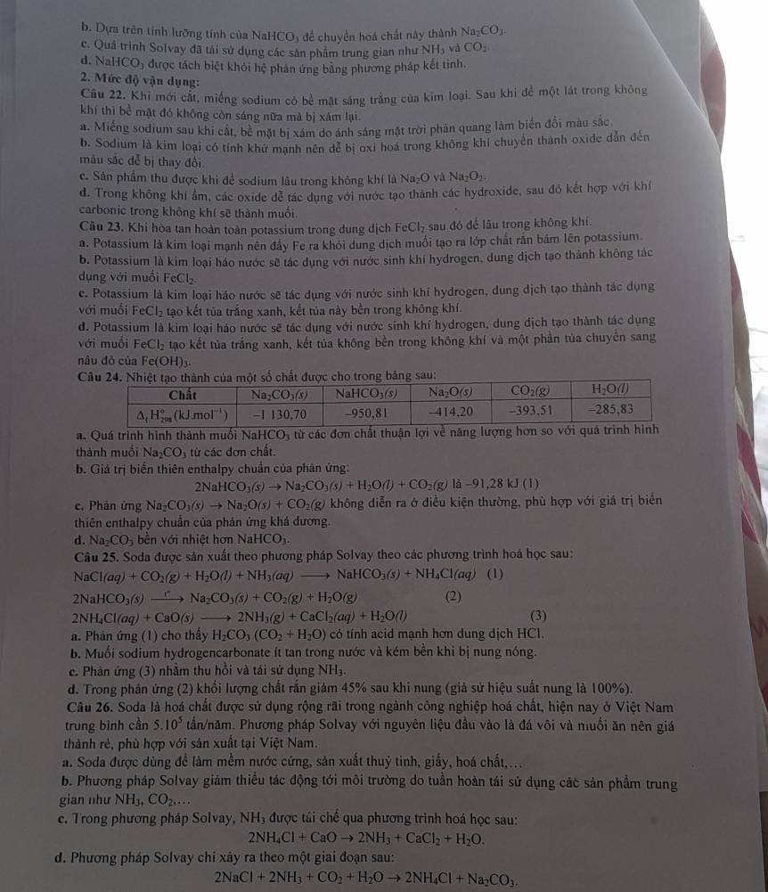 b. Dựa trên tính lưỡng tính của NaH CO_3 để chuyển hoá chất này thành Na_2CO_3.
c. Quá trình Solvay đã tái sử dụng các sản phẩm trung gian như NH_3 và CO_2
d. N HCO_3 được tách biệt khỏi hệ phản ứng bằng phương pháp kết tinh.
2. Mức độ vận dụng:
Câu 22. Khi mới cất, miếng sodium có bề mặt sáng trắng của kim loại. Sau khi để một lát trong không
khí thì bề mặt đó không còn sáng nữa mà bị xám lại.
a. Miếng sodium sau khi cật, bè mặt bị xám do ánh sáng mặt trời phản quang làm biển đổi màu sắc
b. Sodium là kim loại có tính khư mạnh nên để bị oxi hoá trong không khí chuyển thành oxide dẫn đến
màu sắc đễ bị thay đổi
c. Sản phẩm thu được khi để sodium lâu trong không khí là 1 Na_2O và Na_2O_2.
d. Trong không khí âm, các oxide dể tác dung với nước tạo thành các hydroxide, sau đó kết hợp với khí
carbonic trong không khí sẽ thành muối
Câu 23. Khi hòa tan hoàn toàn potassium trong dung dịch FeCl_2 sau đó để lâu trong không khí.
a. Potassium là kim loại mạnh nên đấy Fe ra khỏi dung dịch muối tạo ra lớp chất rấn bám lên potassium.
b. Potassium là kim loại háo nước sẽ tác dụng với nước sinh khí hydrogen, dung dịch tạo thành không tác
dụng với muối FeCl_2.
c. Potassium là kim loại háo nước sẽ tác dụng với nước sinh khí hydrogen, dung dịch tạo thành tác dụng
với muối FeCl_2 tạo kết tủa trắng xanh, kết tủa này bền trong không khí.
d. Potassium là kìm loại háo nước sẽ tác dụng với nước sinh khí hydrogen, dung dịch tạo thành tác dụng
với muồi FeCl_2 tạo kết tủa trắng xanh, kết tủa không bền trong không khí và một phần tủa chuyển sang
nâu đỏ của Fe(OH)3.
a. Quá trình hình thành muối NaHCO_3 từ các đơn chất thuận lợi về năng lượng hơn
thành muối Na_2CO_3 từ các đơn chất.
b. Giá trị biển thiên enthalpy chuẩn của phản ứng:
2NaHCO_3(s)to Na_2CO_3(s)+H_2O(l)+CO_2(g) |a-9|,28kJ(1)
c. Phân ứng Na_2CO_3(s)to Na_2O(s)+CO_2(g) không diễn ra ở điều kiện thường, phù hợp với giá trị biển
thiên enthalpy chuẩn của phản ứng khá dương.
d. Na_2CO_3 bền với nhiệt hơn NaHCO_3.
Câu 25. Soda được sản xuất theo phương pháp Solvay theo các phương trình hoá học sau:
NaCl(aq)+CO_2(g)+H_2O(l)+NH_3(aq)to NaHCO_3(s)+NH_4Cl(aq) (1)
2NaHCO_3(s)xrightarrow rNa_2CO_3(s)+CO_2(g)+H_2O(g) (2)
2NH_4Cl(aq)+CaO(s)to 2NH_3(g)+CaCl_2(aq)+H_2O(l) (3)
a. Phân ứng (1) cho thấy H_2CO_3(CO_2+H_2O) có tính acid mạnh hơn dung dịch HCl.
b. Muối sodium hydrogencarbonate ít tan trong nước và kém bền khi bị nung nóng.
c. Phản ứng (3) nhằm thu hồi và tái sứ dụng NH
d. Trong phản ứng (2) khối lượng chất rấn giảm 45% sau khi nung (giả sử hiệu suất nung là 100%).
Câu 26. Soda là hoá chất được sử dụng rộng rãi trong ngành công nghiệp hoá chất, hiện nay ở Việt Nam
trung binh cần 5.10^5 tần/năm. Phương pháp Solvay với nguyên liệu đầu vào là đá vôi và muồi ăn nên giá
thành rẻ, phù hợp với sản xuất tại Việt Nam.
a. Soda được dùng để làm mềm nước cứng, sản xuất thuỷ tinh, giấy, hoá chất,...
b. Phương pháp Solvay giảm thiều tác động tới môi trường do tuần hoàn tái sử dụng các sản phẩm trung
gian như NH_3,CO_2,...
c. Trong phương pháp Solvay, NH₃ được tái chế qua phương trình hoá học sau:
2NH_4Cl+CaOto 2NH_3+CaCl_2+H_2O.
d. Phương pháp Solvay chi xảy ra theo một giai đoạn sau:
2NaCl+2NH_3+CO_2+H_2Oto 2NH_4Cl+Na_2CO_3.