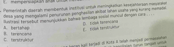 mem persiapkan an a k u n t u k 
Pemerintah daerah membentuk institusi untuk meningkatkan kesejahteraan masyarakat
desa yang mengalami penurunan penghasilan akibat lahan usaha yang kurang memadai.
llustrasi tersebut menunjukkan bahwa lembaga sosial muncul dengan cara . . . .
D. tidak terencana
A. bertahap
E. tidak terstruktur
B. terencana
C. terstruktur
keran kali terjadi di Kota A telah menjadi permasalahan
ranolisian turün tangan untük