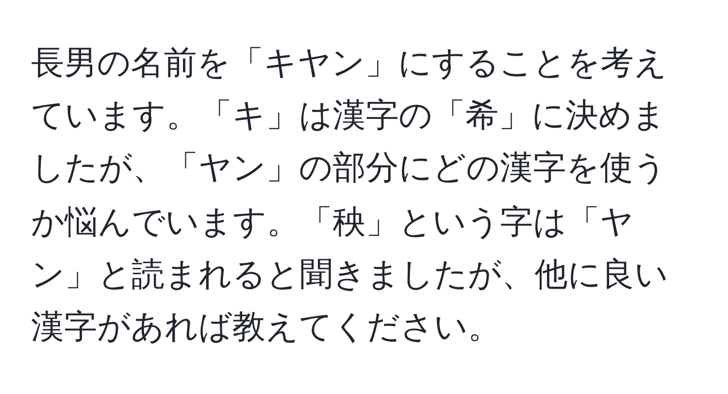 長男の名前を「キヤン」にすることを考えています。「キ」は漢字の「希」に決めましたが、「ヤン」の部分にどの漢字を使うか悩んでいます。「秧」という字は「ヤン」と読まれると聞きましたが、他に良い漢字があれば教えてください。