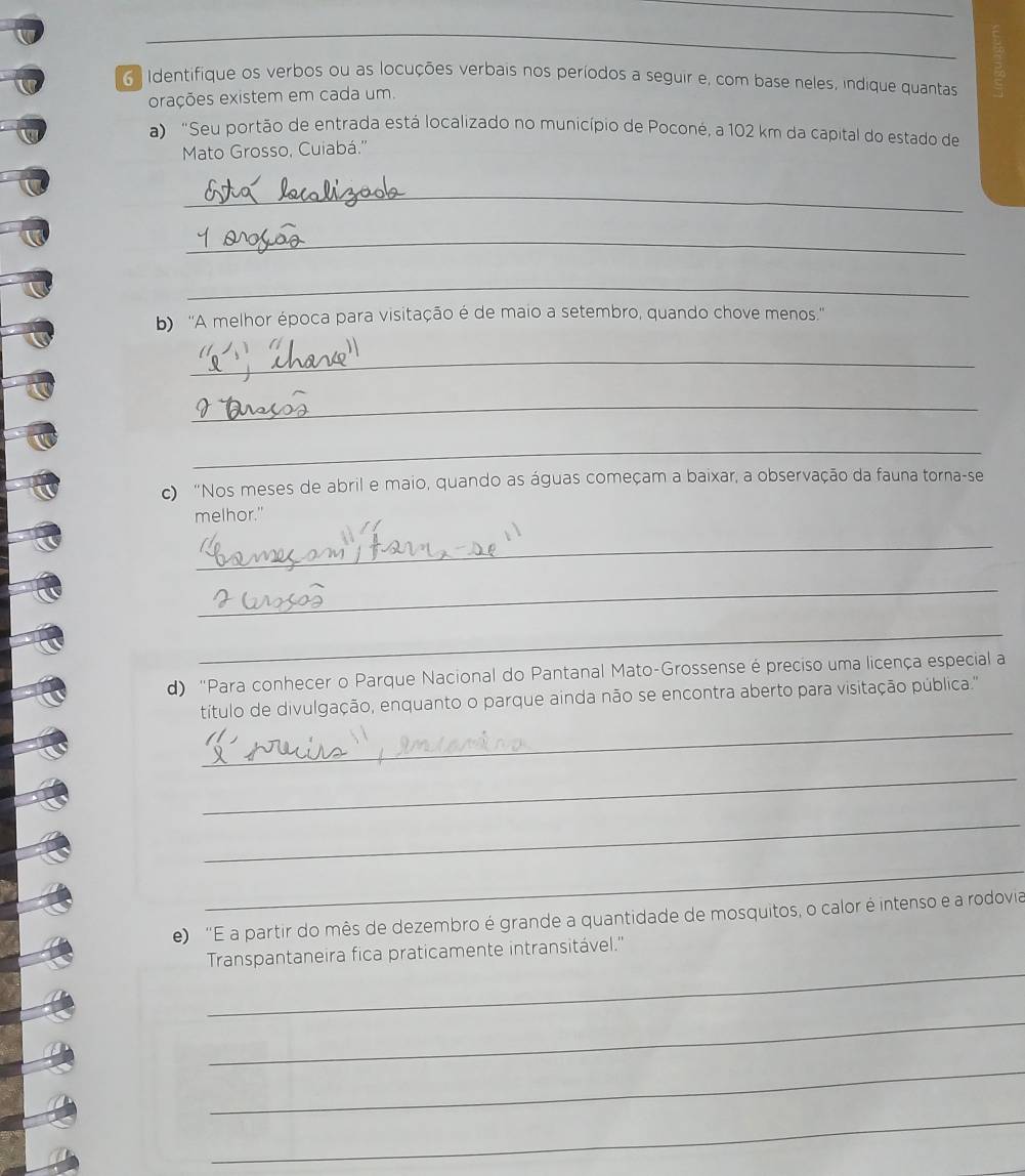 Identifique os verbos ou as locuções verbais nos períodos a seguir e, com base neles, indique quantas 
orações existem em cada um. 
a) "Seu portão de entrada está localizado no município de Poconé, a 102 km da capital do estado de 
Mato Grosso, Cuiabá.'' 
_ 
_ 
_ 
b) ''A melhor época para visitação é de maio a setembro, quando chove menos.'' 
_ 
_ 
_ 
c) "Nos meses de abril e maio, quando as águas começam a baixar, a observação da fauna torna-se 
melhor." 
_ 
_ 
_ 
d) "Para conhecer o Parque Nacional do Pantanal Mato-Grossense é preciso uma licença especial a 
_ 
título de divulgação, enquanto o parque ainda não se encontra aberto para visitação pública.'' 
_ 
_ 
_ 
e) 'E a partir do mês de dezembro é grande a quantidade de mosquitos, o calor é intenso e a rodovia 
_ 
Transpantaneira fica praticamente intransitável.'' 
_ 
_ 
_