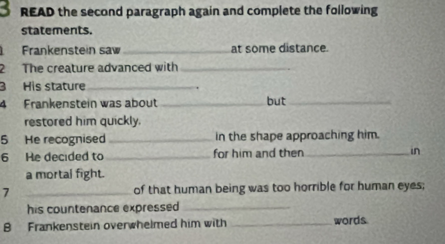 READ the second paragraph again and complete the following 
statements. 
Frankenstein saw _at some distance. 
2 The creature advanced with_ 
3 His stature_ 
4 Frankenstein was about _but_ 
restored him quickly. 
5 He recognised _in the shape approaching him. 
6 He decided to _for him and then_ in 
a mortal fight. 
7 _of that human being was too horrible for human eyes; 
his countenance expressed _ 
B Frankenstein overwhelmed him with _words