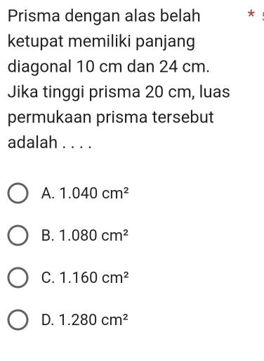 Prisma dengan alas belah *
ketupat memiliki panjang
diagonal 10 cm dan 24 cm.
Jika tinggi prisma 20 cm, luas
permukaan prisma tersebut
adalah ....
A. 1.040cm^2
B. 1.080cm^2
C. 1.160cm^2
D. 1.280cm^2