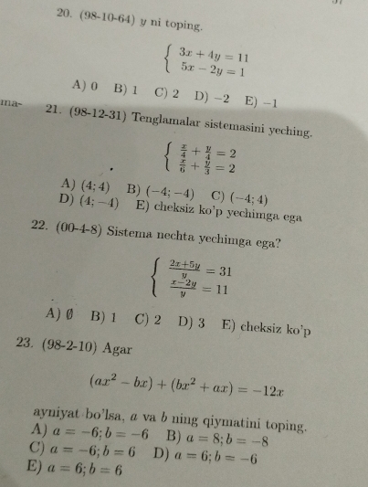 (98-10-64) y ni toping.
beginarrayl 3x+4y=11 5x-2y=1endarray.
A) 0 B) 1 C) 2 D) -2 E) -1
ma~ 21. (98-12-31) Tenglamalar sistemasini yeching.
beginarrayl  x/4 + y/4 =2  x/6 + y/3 =2endarray.
A) (4;4) B) (-4;-4) C) (-4;4)
D) (4;-4) E) cheksiz ko’p yechimga ega
22. (00- 4-8) Sistema nechta yechimga ega?
beginarrayl  (2x+5y)/y =31  (x-2y)/y =11endarray.
A) Ø B) 1 C) 2 D) 3 E) cheksiz ko’p
23. (98-2-10) Agar
(ax^2-bx)+(bx^2+ax)=-12x
ayniyat bo’lsa, a va b ning qiymatini toping.
A) a=-6; b=-6 B) a=8;b=-8
C) a=-6;b=6 D) a=6;b=-6
E) a=6; b=6