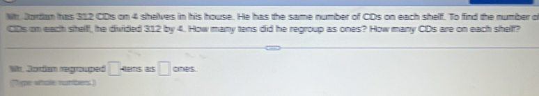 Wh. Jortian has 312 CDs on 4 shelves in his house. He has the same number of CDs on each shelf. To find the number o 
CDs on each shelff, he divided 312 by 4. How many tens did he regroup as ones? How many CDs are on each shelf? 
Mr. Jordan regrouped □. Aans as □ ones 
Tighe whole rumbers)