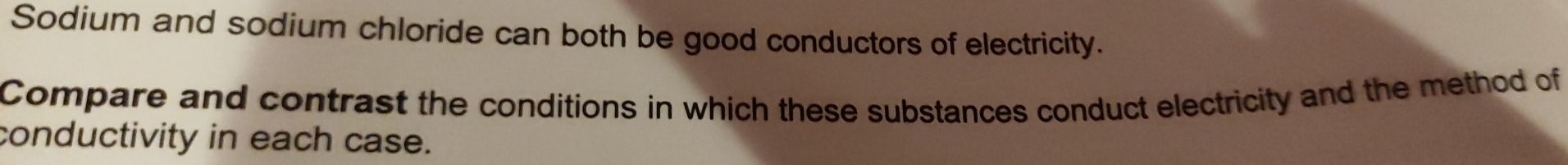 Sodium and sodium chloride can both be good conductors of electricity. 
Compare and contrast the conditions in which these substances conduct electricity and the method of 
conductivity in each case.