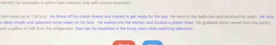 Identify the examples in which Sam interacts only with nasural resources. 
Sam woke up at 7:00 a.m. He threw off his cotton sheets and started to get ready for the day. He went to the bathroom and brushed his teeth. He took 
a deep breath and splashed some water on his face. He walked into the kitchen and located a plastic bowl. He grabbed some cereal from the pantry 
and a gallon of milk from the refrigerator. Sam ate his breakfast in the living room whille watching television.