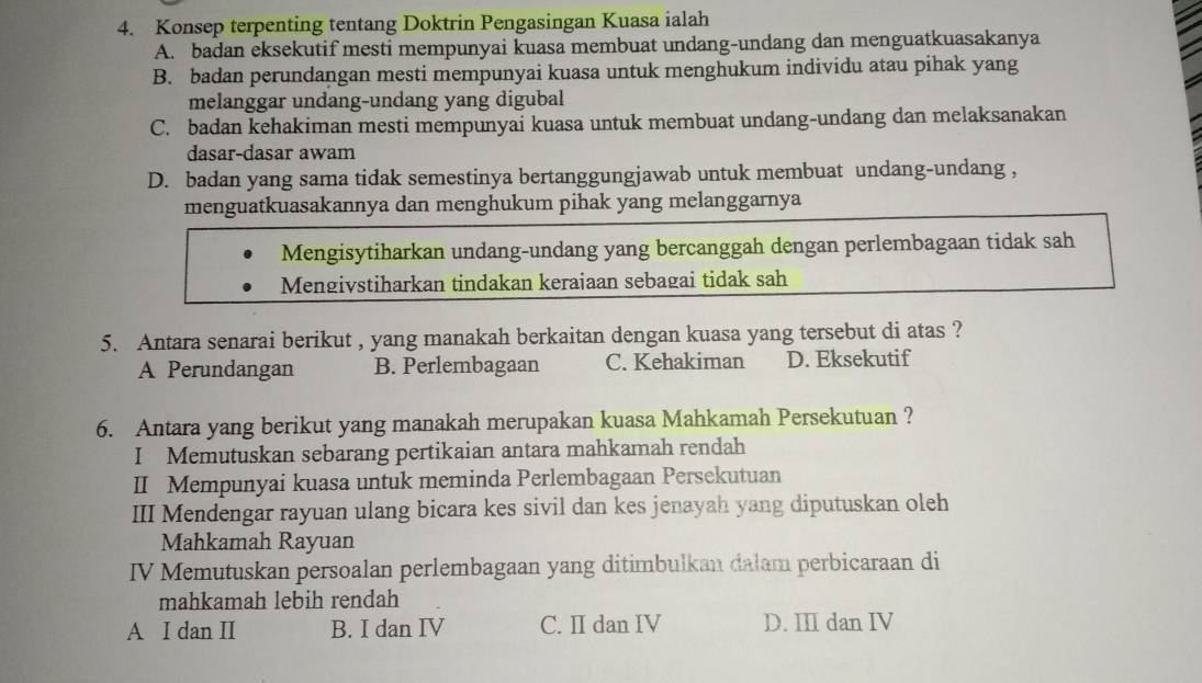 Konsep terpenting tentang Doktrin Pengasingan Kuasa ialah
A. badan eksekutif mesti mempunyai kuasa membuat undang-undang dan menguatkuasakanya
B. badan perundangan mesti mempunyai kuasa untuk menghukum individu atau pihak yang
melanggar undang-undang yang digubal
C. badan kehakiman mesti mempunyai kuasa untuk membuat undang-undang dan melaksanakan
dasar-dasar awam
D. badan yang sama tidak semestinya bertanggungjawab untuk membuat undang-undang ,
menguatkuasakannya dan menghukum pihak yang melanggarnya
Mengisytiharkan undang-undang yang bercanggah dengan perlembagaan tidak sah
Mengivstiharkan tindakan keraiaan sebagai tidak sah
5. Antara senarai berikut , yang manakah berkaitan dengan kuasa yang tersebut di atas ?
A Perundangan B. Perlembagaan C. Kehakiman D. Eksekutif
6. Antara yang berikut yang manakah merupakan kuasa Mahkamah Persekutuan ?
I Memutuskan sebarang pertikaian antara mahkamah rendah
II Mempunyai kuasa untuk meminda Perlembagaan Persekutuan
III Mendengar rayuan ulang bicara kes sivil dan kes jenayah yang diputuskan oleh
Mahkamah Rayuan
IV Memutuskan persoalan perlembagaan yang ditimbulkan dalam perbicaraan di
mahkamah lebih rendah
A I dan II B. I dan IV C. II dan IV D. III dan IV