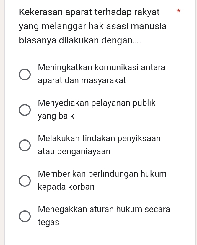 Kekerasan aparat terhadap rakyat *
yang melanggar hak asasi manusia
biasanya dilakukan dengan....
Meningkatkan komunikasi antara
aparat dan masyarakat
Menyediakan pelayanan publik
yang baik
Melakukan tindakan penyiksaan
atau penganiayaan
Memberikan perlindungan hukum
kepada korban
Menegakkan aturan hukum secara
tegas