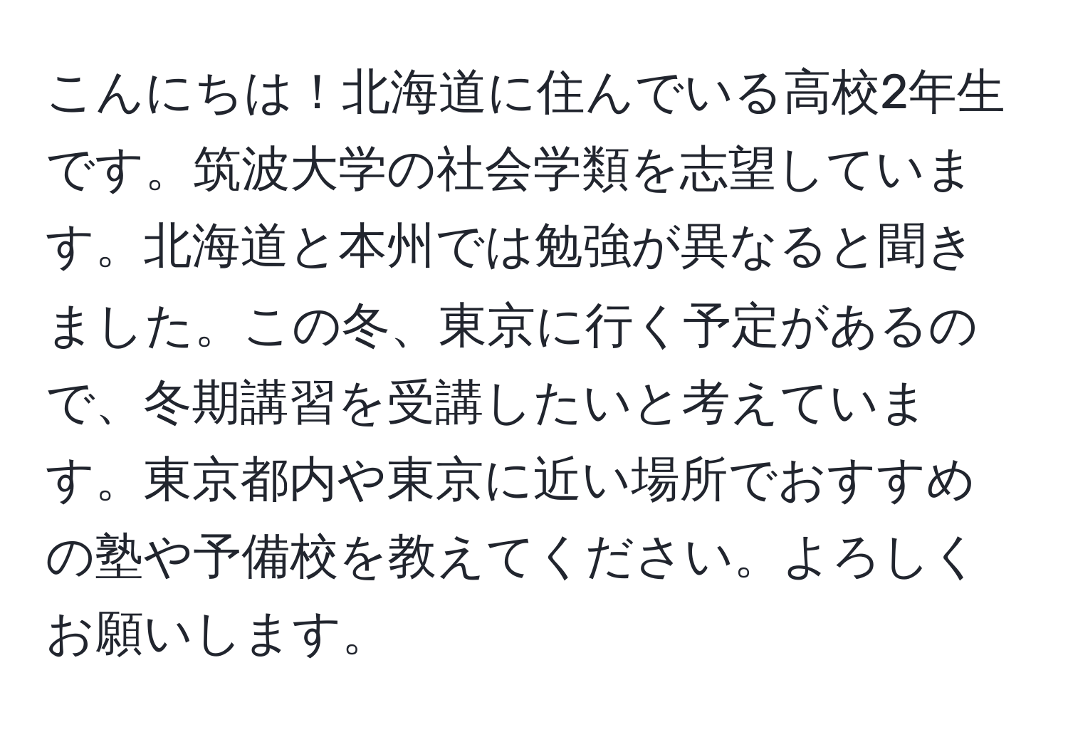 こんにちは！北海道に住んでいる高校2年生です。筑波大学の社会学類を志望しています。北海道と本州では勉強が異なると聞きました。この冬、東京に行く予定があるので、冬期講習を受講したいと考えています。東京都内や東京に近い場所でおすすめの塾や予備校を教えてください。よろしくお願いします。