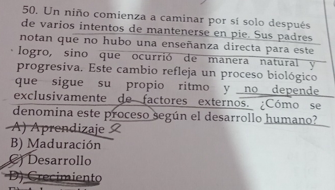 Un niño comienza a caminar por sí solo después
de varios intentos de mantenerse en pie. Sus padres
notan que no hubo una enseñanza directa para este
logro, sino que ocurrió de manera natural y
progresiva. Este cambio refleja un proceso biológico
que sigue su propio ritmo y no depende
exclusivamente de factores externos. ¿Cómo se
denomina este proceso según el desarrollo humano?
A) Aprendizaje
B) Maduración
) Desarrollo
Crecimiento