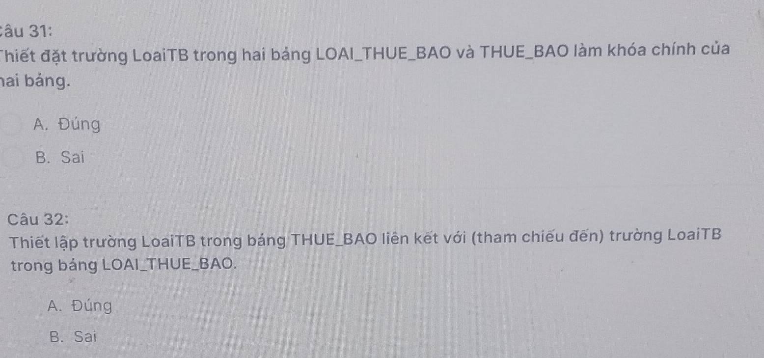 âu 31:
đhiết đặt trường LoaiTB trong hai bảng LOAI_THUE_BAO và THUE_BAO làm khóa chính của
hai bảng.
A. Đúng
B. Sai
Câu 32:
Thiết lập trường LoaiTB trong báng THUE_BAO liên kết với (tham chiếu đến) trường LoaiTB
trong bảng LOAI_THUE_BAO.
A. Đúng
B. Sai