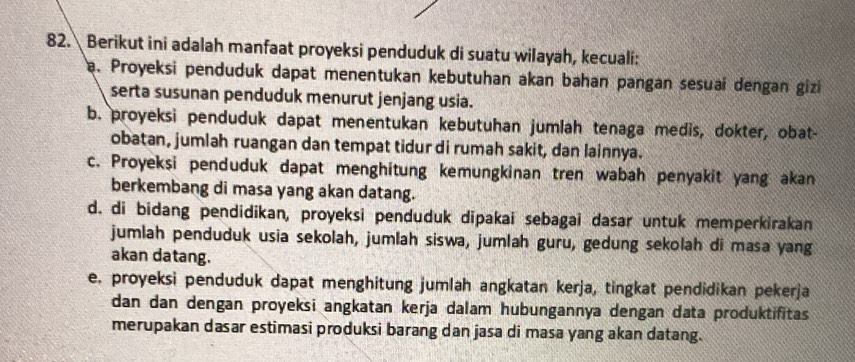 Berikut ini adalah manfaat proyeksi penduduk di suatu wilayah, kecuali:
a. Proyeksi penduduk dapat menentukan kebutuhan akan bahan pangan sesuai dengan gizi
serta susunan penduduk menurut jenjang usia.
b. proyeksi penduduk dapat menentukan kebutuhan jumlah tenaga medis, dokter, obat-
obatan, jumlah ruangan dan tempat tidur di rumah sakit, dan lainnya.
c. Proyeksi penduduk dapat menghitung kemungkinan tren wabah penyakit yang akan
berkembang di masa yang akan datang.
d. di bidang pendidikan, proyeksi penduduk dipakai sebagai dasar untuk memperkirakan
jumlah penduduk usia sekolah, jumlah siswa, jumlah guru, gedung sekolah di masa yang
akan datang.
e. proyeksi penduduk dapat menghitung jumlah angkatan kerja, tingkat pendidikan pekerja
dan dan dengan proyeksi angkatan kerja dalam hubungannya dengan data produktifitas 
merupakan dasar estimasi produksi barang dan jasa di masa yang akan datang.