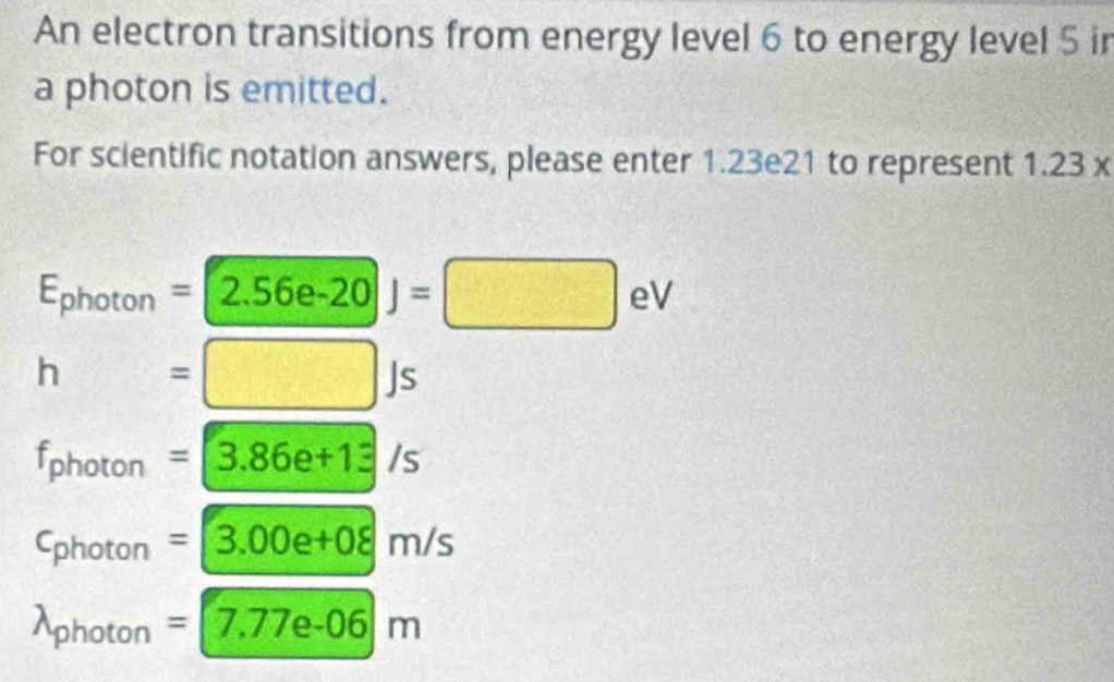 An electron transitions from energy level 6 to energy level 5 ir
a photon is emitted.
For scientific notation answers, please enter 1.23e21 to represent 1.23x
E_photon=2.56e-20J=□ eV
h=□ Js
f_photon=3.86e+13/s
c_photon=3.00e+08m/s
lambda _photon=7.77e-06m