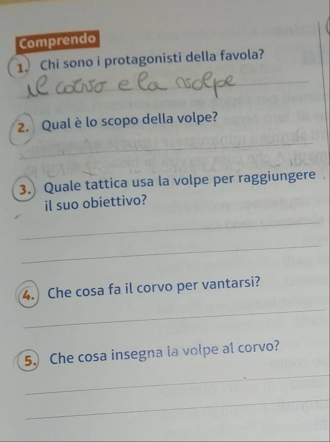 Comprendo 
1. Chi sono i protagonisti della favola? 
_ 
_ 
_ 
2. Qual è lo scopo della volpe? 
_ 
_ 
_ 
3.) Quale tattica usa la volpe per raggiungere 
il suo obiettivo? 
_ 
_ 
4. Che cosa fa il corvo per vantarsi? 
_ 
5) Che cosa insegna la volpe al corvo? 
_ 
_