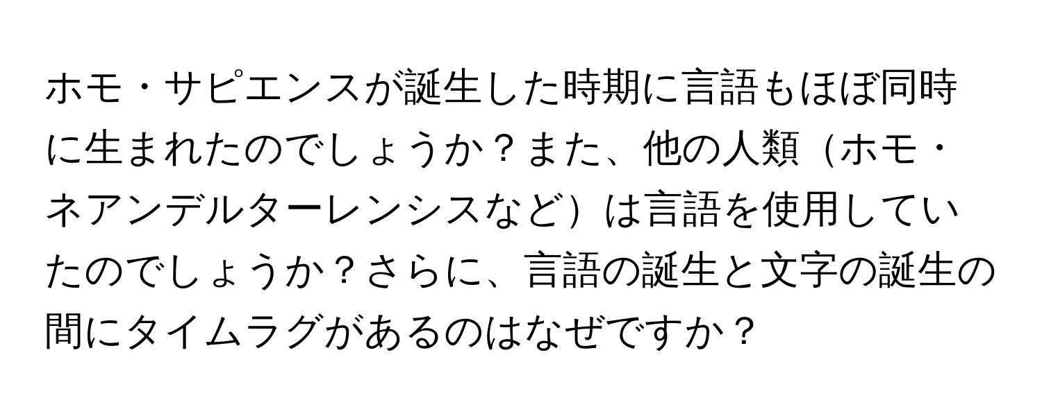 ホモ・サピエンスが誕生した時期に言語もほぼ同時に生まれたのでしょうか？また、他の人類ホモ・ネアンデルターレンシスなどは言語を使用していたのでしょうか？さらに、言語の誕生と文字の誕生の間にタイムラグがあるのはなぜですか？